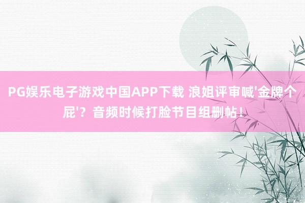 PG娱乐电子游戏中国APP下载 浪姐评审喊'金牌个屁'？音频时候打脸节目组删帖！