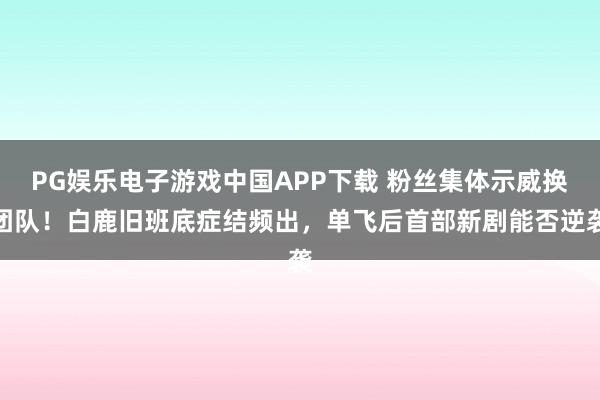 PG娱乐电子游戏中国APP下载 粉丝集体示威换团队！白鹿旧班底症结频出，单飞后首部新剧能否逆袭