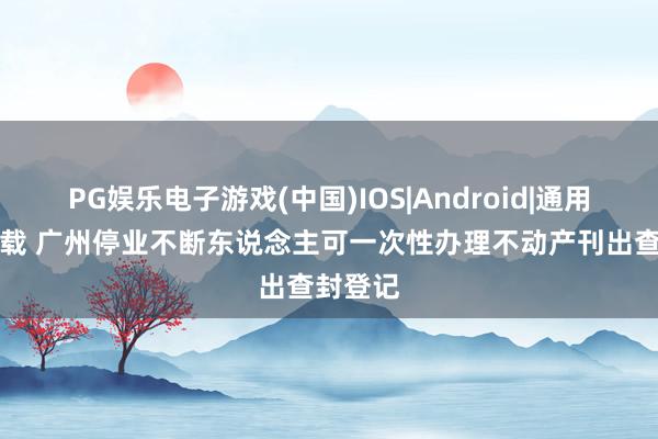 PG娱乐电子游戏(中国)IOS|Android|通用APP下载 广州停业不断东说念主可一次性办理不动产刊出查封登记