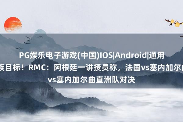 PG娱乐电子游戏(中国)IOS|Android|通用APP下载 种族目标！RMC：阿根廷一讲授员称，法国vs塞内加尔曲直洲队对决