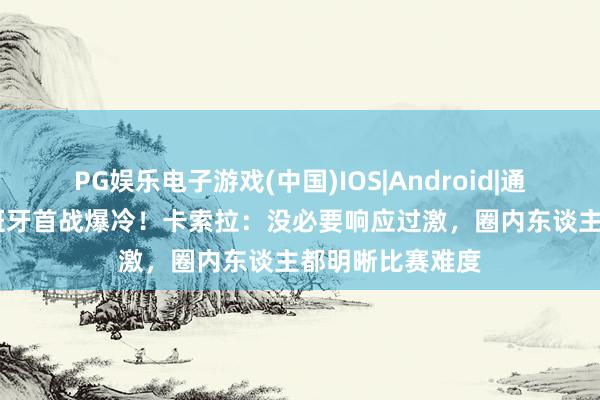 PG娱乐电子游戏(中国)IOS|Android|通用APP下载 西班牙首战爆冷！卡索拉：没必要响应过激，圈内东谈主都明晰比赛难度
