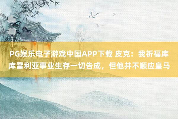 PG娱乐电子游戏中国APP下载 皮克：我祈福库库雷利亚事业生存一切告成，但他并不顺应皇马